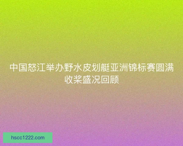 中国怒江举办野水皮划艇亚洲锦标赛圆满收桨盛况回顾