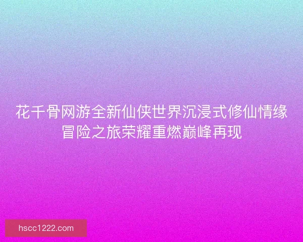 花千骨网游全新仙侠世界沉浸式修仙情缘冒险之旅荣耀重燃巅峰再现